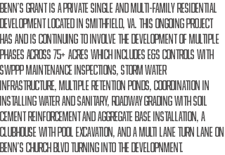 Benn’s Grant is a private single and multi-family residential development located in Smithfield, VA. This ongoing project has and is continuing to involve the development of multiple phases across 75+ Acres which includes E&S controls with SWPPP maintenance inspections, storm water infrastructure, multiple retention ponds, coordination in installing water and sanitary, roadway grading with soil cement reinforcement and aggregate base installation, a clubhouse with pool excavation, and a multi lane turn lane on Benn’s Church Blvd turning into the developnment.