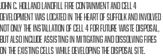 John C. Holland Landfill Fire Containment and Cell 4 Development was located in the heart of Suffolk and involved not only the installation of cell 4 for future waste disposal, but also include assisting in mitigating and dissolving fires on the existing cells while developing the disposal site.