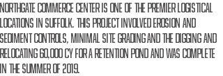 Northgate Commerce Center is one of the premier logistical locations in Suffolk. This project involved erosion and sediment controls, minimal site grading and the digging and relocating 60,000 CY for a retention pond and was complete in the Summer of 2019.
