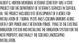 Albert G. Horton Memorial Veterans Cemetery was a state project for the Department of Veteran’s Services in Suffolk, VA. The project included site development of 8 acres for installation of 7 burial plots and 5 column bariums along with 2 dry ponds and 2 retention ponds, tying to the existing irrigation system and installing the irrigation system for the new property, and finally the sod and landscaping installation. 