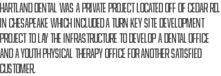 Hartland Dental was a private project located off of Cedar Rd. in Chesapeake which included a turn key site development project to lay the infrastructure to develop a dental office and a youth physical therapy office for another satisfied customer.
