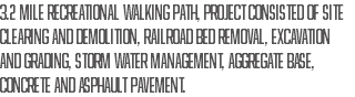 3.2 MILE RECREATIONAL WALKING PATH, PROJECT CONSISTED OF SITE CLEARING AND DEMOLITION, RAILROAD BED REMOVAL, EXCAVATION AND GRADING, STORM WATER MANAGEMENT, AGGREGATE BASE, CONCRETE AND ASPHAULT PAVEMENT. 